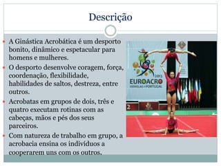 Descrição
 A Ginástica Acrobática é um desporto
bonito, dinâmico e espetacular para
homens e mulheres.
 O desporto desenvolve coragem, força,
coordenação, flexibilidade,
habilidades de saltos, destreza, entre
outros.
 Acrobatas em grupos de dois, três e
quatro executam rotinas com as
cabeças, mãos e pés dos seus
parceiros.
 Com natureza de trabalho em grupo, a
acrobacia ensina os indivíduos a
cooperarem uns com os outros.
 