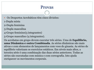 Provas
 Os Desportos Acrobáticos têm cinco divisões:
1-Dupla mista
2-Dupla feminina
3-Dupla masculina
4-Grupo feminino(3 integrantes)
5-Grupo masculino (4 integrantes).
Os acrobatas em grupo devem executar três séries. Uma de Equilíbrio,
uma Dinâmica e outra Combinada. As séries dinâmicas são mais
ativas e com elementos de lançamentos com voos do ginasta. As séries de
equilíbrio valorizam os exercícios estáticos. Em níveis mais altos, a
terceira série é uma combinação das duas séries anteriores. Todas as
séries são executadas com música e com coreografia. Isto ajuda
enriquecer os movimentos corporais.
 