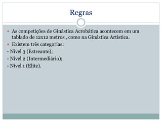 Regras
 As competições de Ginástica Acrobática acontecem em um
tablado de 12x12 metros , como na Ginástica Artística.
 Existem três categorias:
- Nível 3 (Estreante);
- Nível 2 (Intermediário);
- Nível 1 (Elite).
 