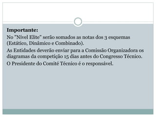 Importante:
No "Nível Elite" serão somados as notas dos 3 esquemas
(Estático, Dinâmico e Combinado).
As Entidades deverão enviar para a Comissão Organizadora os
diagramas da competição 15 dias antes do Congresso Técnico.
O Presidente do Comité Técnico é o responsável.
 