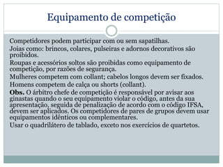 Equipamento de competição
Competidores podem participar com ou sem sapatilhas.
Joias como: brincos, colares, pulseiras e adornos decorativos são
proibidos.
Roupas e acessórios soltos são proibidas como equipamento de
competição, por razões de segurança.
Mulheres competem com collant; cabelos longos devem ser fixados.
Homens competem de calça ou shorts (collant).
Obs. O árbitro chefe de competição é responsável por avisar aos
ginastas quando o seu equipamento violar o código, antes da sua
apresentação, seguida de penalização de acordo com o código IFSA,
devem ser aplicados. Os competidores de pares de grupos devem usar
equipamentos idênticos ou complementares.
Usar o quadrilátero de tablado, exceto nos exercícios de quartetos.
 