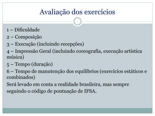 Avaliação dos exercícios
1 – Dificuldade
2 – Composição
3 – Execução (incluindo recepções)
4 – Impressão Geral (incluindo coreografia, execução artística
música)
5 – Tempo (duração)
6 – Tempo de manutenção dos equilíbrios (exercícios estáticos e
combinados)
Será levado em conta a realidade brasileira, mas sempre
seguindo o código de pontuação de IFSA.
 