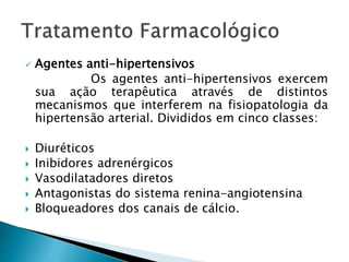  Agentes anti-hipertensivos
Os agentes anti-hipertensivos exercem
sua ação terapêutica através de distintos
mecanismos que interferem na fisiopatologia da
hipertensão arterial. Divididos em cinco classes:
 Diuréticos
 Inibidores adrenérgicos
 Vasodilatadores diretos
 Antagonistas do sistema renina-angiotensina
 Bloqueadores dos canais de cálcio.
 