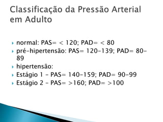  normal: PAS= < 120; PAD= < 80
 pré-hipertensão: PAS= 120-139; PAD= 80-
89
 hipertensão:
 Estágio 1 – PAS= 140-159; PAD= 90-99
 Estágio 2 – PAS= >160; PAD= >100
 