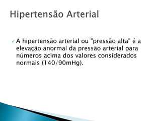  A hipertensão arterial ou "pressão alta" é a
elevação anormal da pressão arterial para
números acima dos valores considerados
normais (140/90mHg).
 