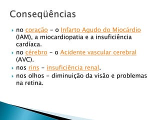  no coração - o Infarto Agudo do Miocárdio
(IAM), a miocardiopatia e a insuficiência
cardíaca.
 no cérebro - o Acidente vascular cerebral
(AVC).
 nos rins - insuficiência renal.
 nos olhos - diminuição da visão e problemas
na retina.
 