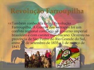Também conhecida como Revolução
Farroupilha, A Guerra dos Farrapos foi um
conflito regional contrário ao governo imperial
brasileiro e com caráter republicano. Ocorreu na
província de São Pedro do Rio Grande do Sul,
entre 20 de setembro de 1835 a 1 de março de
1845.
Revolução Farroupilha
 