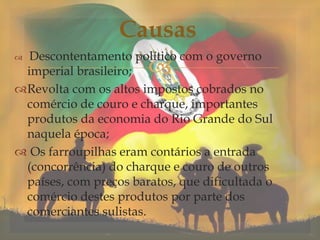 
 Descontentamento político com o governo
imperial brasileiro;
Revolta com os altos impostos cobrados no
comércio de couro e charque, importantes
produtos da economia do Rio Grande do Sul
naquela época;
 Os farroupilhas eram contários a entrada
(concorrência) do charque e couro de outros
países, com preços baratos, que dificultada o
comércio destes produtos por parte dos
comerciantes sulistas.
Causas
 