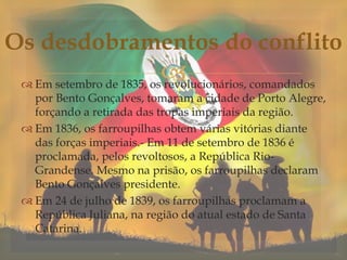  Em setembro de 1835, os revolucionários, comandados
por Bento Gonçalves, tomaram a cidade de Porto Alegre,
forçando a retirada das tropas imperiais da região.
 Em 1836, os farroupilhas obtem várias vitórias diante
das forças imperiais.- Em 11 de setembro de 1836 é
proclamada, pelos revoltosos, a República Rio-
Grandense. Mesmo na prisão, os farroupilhas declaram
Bento Gonçalves presidente.
 Em 24 de julho de 1839, os farroupilhas proclamam a
República Juliana, na região do atual estado de Santa
Catarina.
Os desdobramentos do conflito
 