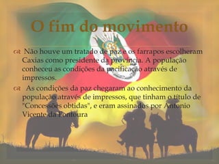  Não houve um tratado de paz e os farrapos escolheram
Caxias como presidente da província. A população
conheceu as condições da pacificação através de
impressos.
 As condições da paz chegaram ao conhecimento da
população através de impressos, que tinham o título de
"Concessões obtidas", e eram assinados por Antonio
Vicente da Fontoura
O fim do movimento
 