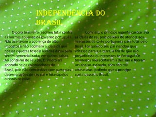 Independência do Brasil        O povo brasileiro resolveu lutar contra as normas abusivas do governo português. Não aceitavam a cobrança de altos impostos e não acolhiam a idéia de que nossas riquezas fossem levadas daqui para serem comercializadas em outros países.Ao contrário de seu pai, D. Pedro era adorado pelos colonizadores do Brasil, pois não concordava com parte das determinações de seu pai e lutava pelos direitos do povo.            Com isso, o príncipe regente contrariava as idéias do rei, pois deixava de atender aos interesses da corte portuguesa para lutar pelo Brasil. Foi quando seu pai mandou que voltasse para sua terra, a fim de que não prejudicasse os interesses de Portugal. Os brasileiros não aceitaram a decisão e fizeram um abaixo-assinado, com oito mil assinaturas, pedindo que o príncipe continuasse no Brasil.