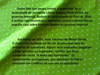        Outro fato que pesou contra o imperador foi o assassinato do jornalista Libero Badaró. Forte crítico do governo imperial, Badaró foi assassinado no final de 1830. A polícia não encontrou o assassino, porém a desconfiança popular caiu sobre homens ligados ao governo imperial.       Em março de 1831, após retornar de Minas Gerais, D.Pedro I foi recebido no Rio de Janeiro com atos de protestos de opositores. Alguns mais exaltados chegaram a jogar garrafas no imperador, conflito que ficou conhecido como “A Noite das Garrafadas”. Os comerciantes portugueses, que apoiavam D.Pedro I entraram em conflitos de rua com os opositores.