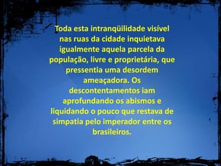 Toda esta intranqüilidade visível nas ruas da cidade inquietava igualmente aquela parcela da população, livre e proprietária, que pressentia uma desordem ameaçadora. Os descontentamentos iam aprofundando os abismos e liquidando o pouco que restava de simpatia pelo imperador entre os brasileiros.