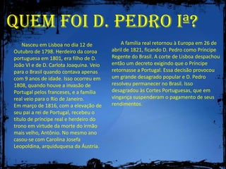 Quem foi D. Pedro Iª?       A família real retornou à Europa em 26 de abril de 1821, ficando D. Pedro como Príncipe Regente do Brasil. A corte de Lisboa despachou então um decreto exigindo que o Príncipe retornasse a Portugal. Essa decisão provocou um grande desagrado popular e D. Pedro resolveu permanecer no Brasil. Isso desagradou às Cortes Portuguesas, que em vingança suspenderam o pagamento de seus rendimentos.      Nasceu em Lisboa no dia 12 de Outubro de 1798. Herdeiro da coroa portuguesa em 1801, era filho de D. João VI e de D. Carlota Joaquina. Veio para o Brasil quando contava apenas com 9 anos de idade. Isso ocorreu em 1808, quando houve a invasão de Portugal pelos franceses, e a família real veio para o Rio de Janeiro.Em março de 1816, com a elevação de seu pai a rei de Portugal, recebeu o título de príncipe real e herdeiro do trono em virtude da morte do irmão mais velho, Antônio. No mesmo ano casou-se com Carolina Josefa Leopoldina, arquiduquesa da Áustria.