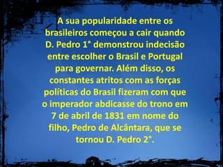 A sua popularidade entre os brasileiros começou a cair quando D. Pedro 1° demonstrou indecisão entre escolher o Brasil e Portugal para governar. Além disso, os constantes atritos com as forças políticas do Brasil fizeram com que o imperador abdicasse do trono em 7 de abril de 1831 em nome do filho, Pedro de Alcântara, que se tornou D. Pedro 2°.