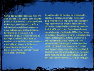 De volta ao Rio de Janeiro, foi proclamado, sagrado e coroado imperador e defensor perpétuo do Brasil. Impulsivo e contraditório, logo abandonou as próprias idéias liberais, dissolveu a Assembléia Constituinte, demitiu José Bonifácio e criou o Conselho de Estado que elaborou a constituição (1824). Em meio a dificuldades financeiras e várias e desgastantes rebeliões localizadas, instalou a Câmara e o Senado vitalício (1826). Porém, um fato provocou desconforto geral e o seu declínio político no Brasil. Com a morte de D. João VI, decidiu contrariar as restrições da constituição brasileira, que ele próprio aprovara, e assumir como herdeiro do trono português, o poder em Lisboa como Pedro IV, 27º rei de Portugal.Com a popularidade cada vez mais em alta, quando ia de Santos para a capital paulista, recebeu uma correspondência de Portugal, comunicando que fora rebaixado da condição de regente a mero delegado das cortes de Lisboa. Revoltado, ali mesmo,em 7 de setembro de 1822, junto ao riacho do Ipiranga, o herdeiro de D. João VI resolveu romper definitivamente contra a autoridade paterna e declarou a independência do Império do Brasil, rompendo os últimos vínculos entre Brasil e Portugal.