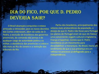 Dia do Fico, Por que D. Pedro deveria sair?         Partiu dos brasileiros, principalmente dos setores mais aristocráticos da população, o desejo de que D. Pedro não fosse para Portugal (os planos de Portugal eram de que ele fizesse uma conveniente viagem cultural à Inglaterra, França e Espanha). Consta que D. Pedro reconhecia aí um movimento para desestabilizar a monarquia. No Brasil, havia um sentimento de que a sua presença era um reforço no processo já deflagrado para a independência.         O Brasil alcançara conquistas e estava arriscado a retroceder, pois os novos decretos das Cortes ordenavam, além da saída de D. Pedro, a exclusão de brasileiros dos governos provinciais, do comando das armas e de qualquer cargo de autoridade política ou militar, a obediência das províncias a Lisboa e não mais ao Rio de Janeiro e a extinção dos tribunais do Rio.