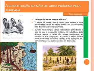 A SUBSTITUIÇÃO DA MÃO DE OBRA INDÍGENA PELA
AFRICANA
 "O negro da terra e o negro africano"
 O negro foi trazido para o Brasil para atender a uma
necessidade básica do colono branco: ser utilizado como
mão-de-obra na lavoura canavieira.
 Durante muito tempo, vários historiadores defenderam a
tese de que a escravidão indígena foi substituída pela
africana porque o nativo não estava acostumado ao
trabalho e era preguiçoso, enquanto o negro estava
acostumado com o trabalho pesado e era apto para ele.
Com o tempo, essa explicação caiu em descrédito.
Texto destacado
 