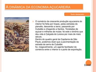 A DINÂMICA DA ECONOMIA AÇUCAREIRA
 O comércio da crescente produção açucareira do
interior foi feita por tropas, pelas estradas do
planalto, descendo a serra, passando por
Cubatão e chegando a Santos. Toneladas de
açúcar e milhares de mulas: foi este o binônio que
deu vida à Calçada do Lorena por mais de meio
século.
Dentro do quadro geral da Capitania de São
Paulo, podemos dizer que a pavimentação da
estrada da serra de Cubatão
foi, inegavelmente, um agente facilitador do
comércio entre o interior e o porto de exportação.
Daniel
Texto destacado
 