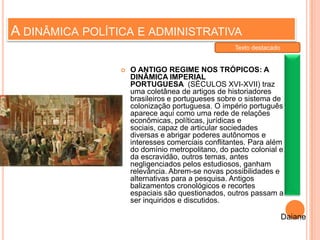 A DINÂMICA POLÍTICA E ADMINISTRATIVA
 O ANTIGO REGIME NOS TRÓPICOS: A
DINÂMICA IMPERIAL
PORTUGUESA (SÉCULOS XVI-XVII) traz
uma coletânea de artigos de historiadores
brasileiros e portugueses sobre o sistema de
colonização portuguesa. O império português
aparece aqui como uma rede de relações
econômicas, políticas, jurídicas e
sociais, capaz de articular sociedades
diversas e abrigar poderes autônomos e
interesses comerciais conflitantes. Para além
do domínio metropolitano, do pacto colonial e
da escravidão, outros temas, antes
negligenciados pelos estudiosos, ganham
relevância. Abrem-se novas possibilidades e
alternativas para a pesquisa. Antigos
balizamentos cronológicos e recortes
espaciais são questionados, outros passam a
ser inquiridos e discutidos.
Daiane
Texto destacado
 