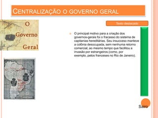 CENTRALIZAÇÃO O GOVERNO GERAL
 O principal motivo para a criação dos
governos-gerais foi o fracasso do sistema de
capitanias hereditárias. Seu insucceso manteve
a colônia desocupada, sem nenhuma retorno
comercial, ao mesmo tempo que facilitou a
invasão por estrangeiros (como, por
exemplo, pelos franceses no Rio de Janeiro).
Sairo
Texto destacado
 