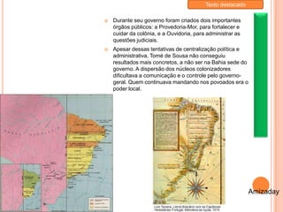  Durante seu governo foram criados dois importantes
órgãos públicos: a Provedoria-Mor, para fortalecer e
cuidar da colônia, e a Ouvidoria, para administrar as
questões judiciais.
 Apesar dessas tentativas de centralização política e
administrativa, Tomé de Sousa não conseguiu
resultados mais concretos, a não ser na Bahia sede do
governo. A dispersão dos núcleos colonizadores
dificultava a comunicação e o controle pelo governo-
geral. Quem continuava mandando nos povoados era o
poder local.
Amizaday
Texto destacado
 