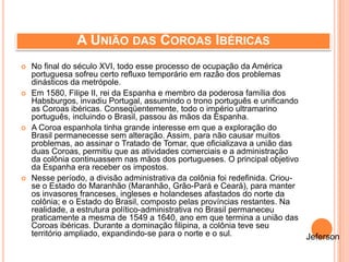A UNIÃO DAS COROAS IBÉRICAS
 No final do século XVI, todo esse processo de ocupação da América
portuguesa sofreu certo refluxo temporário em razão dos problemas
dinásticos da metrópole.
 Em 1580, Filipe II, rei da Espanha e membro da poderosa família dos
Habsburgos, invadiu Portugal, assumindo o trono português e unificando
as Coroas ibéricas. Conseqüentemente, todo o império ultramarino
português, incluindo o Brasil, passou às mãos da Espanha.
 A Coroa espanhola tinha grande interesse em que a exploração do
Brasil permanecesse sem alteração. Assim, para não causar muitos
problemas, ao assinar o Tratado de Tomar, que oficializava a união das
duas Coroas, permitiu que as atividades comerciais e a administração
da colônia continuassem nas mãos dos portugueses. O principal objetivo
da Espanha era receber os impostos.
 Nesse período, a divisão administrativa da colônia foi redefinida. Criou-
se o Estado do Maranhão (Maranhão, Grão-Pará e Ceará), para manter
os invasores franceses, ingleses e holandeses afastados do norte da
colônia; e o Estado do Brasil, composto pelas províncias restantes. Na
realidade, a estrutura político-administrativa no Brasil permaneceu
praticamente a mesma de 1549 a 1640, ano em que termina a união das
Coroas ibéricas. Durante a dominação filipina, a colônia teve seu
território ampliado, expandindo-se para o norte e o sul. Jeferson
 