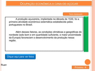OCUPAÇÃO ECONÔMICA:A CANA-DE-AÇÚCAR
A produção açucareira, implantada na década de 1530, foi a
primeira atividade econômica sistemática estabelecida pelos
portugueses no Brasil.
Além desses fatores, as condições climáticas e geográficas do
nordeste (solo bom e em quantidade suficiente, e maior proximidade
da Europa) favoreciam o desenvolvimento da produção nessa
região.
Clique aqui para ver fotos
Próximo 
Ruan
Texto destacado
 