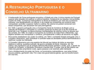 A RESTAURAÇÃO PORTUGUESA E O
CONSELHO ULTRAMARINO
 A restauração da Coroa portuguesa encontrou o Estado em crise. A única maneira de Portugal
superar essa situação era explorar a colônia brasileira, fortalecendo as relações mercantilistas.
A partir de então, a presença metropolitana no Brasil se fortaleceu por meio dos sucessivos
impostos, que desagradavam os colonos, e da criação de companhias de comércio para
monopolizar, controlar e explorar melhor a colônia. Os colonos só podiam comerciar com
essas companhias, que abusavam de suas prerrogativas.
 Em 1649, o governo português criou a Companhia Geral do Comércio do Brasil, com a
intenção de fortalecer o monopólio e o controle comercial na área que ia do Rio Grande do
Norte até o sul. Surgiram na época diversas manifestações de colonos contra os abusos que
ela cometia. Em 1682, foi criada a Companhia do Comércio do Grão-Pará e Maranhão, cujo
objetivo também era monopolizar o comércio, principalmente o tráfico de escravos na região.
 Procurando restabelecer seu poder na colônia, em 1642 o combalido Estado português criou o
Conselho Ultramarino, para centralizar e controlar todas as atividades político-administrativas e
reafirmar o poder da metrópole.
 O Conselho Ultramarino era uma espécie de tribunal que tratava de todos os assuntos
relativos à colônia: questões judiciais, de guerra, proteção do litoral, impostos, etc. Na
prática, isso significava que as antigas Câmaras Municipais perdiam o poder, pois, a apartir da
criação do Conselho, a metrópole controlava e decidia tudo. O poder, que de fato estava nas
mãos dos grandes propritários rurais, agora passava a ser exercido pela metrópole.
 Com o fortalecimento do poder da Coroa, os funcionários metropolitanos, que antes tinham
poucos poderes, ganharam vida. Foi o caso dos governadores-gerais, que se transformaram
em vice-reis.
Isabelle
 