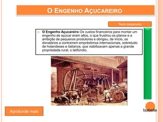 O ENGENHO AÇUCAREIRO
 O Engenho Açucareiro Os custos financeiros para montar um
engenho de açúcar eram altos, o que frustrou os planos e a
ambição de pequenos produtores e obrigou, de início, os
donatários a contraírem empréstimos internacionais, sobretudo
de holandeses e italianos, que viabilizavam apenas a grande
propriedade rural, o latifúndio.
Aprofunde mais Isabelle
Texto destacado
 
