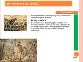 OS NEGROS DA TERRA
 Negros da terra era como os portugueses apelidavam os
escravos indígenas no Brasil.
 Os ”Negros da Terra”
 Nos primeiros anos da colonização, quando a única
atividade econômica desenvolvida era a exploração do
pau-brasil, negociava-se o trabalho do nativo por meio
do escambo, isto é, trocava-se mercadoria por
mercadoria.
Igila
Texto destacado
 