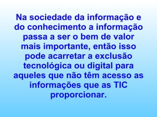 Na sociedade da informação e do conhecimento a informação passa a ser o bem de valor mais importante, então isso pode acarretar a exclusão tecnológica ou digital para aqueles que não têm acesso as informações que as TIC proporcionar. 