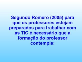 Segundo Romero (2005) para que os professores estejam preparados para trabalhar com as TIC é necessário que a formação do professor contemple: 
