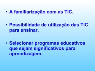 A familiarização com as TIC. Possibilidade de utilização das TIC para ensinar. Selecionar programas educativos que sejam significativos para aprendizagem. 