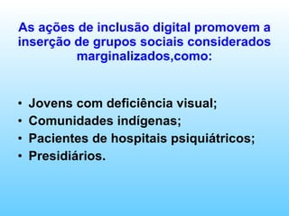 As ações de inclusão digital promovem a inserção de grupos sociais considerados marginalizados,como: Jovens com deficiência visual; Comunidades indígenas; Pacientes de hospitais psiquiátricos; Presidiários. 