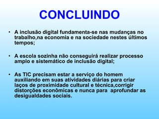 CONCLUINDO A inclusão digital fundamenta-se nas mudanças no trabalho,na economia e na sociedade nestes últimos tempos; A escola sozinha não conseguirá realizar processo amplo e sistemático de inclusão digital; As TIC precisam estar a serviço do homem auxiliando em suas atividades diárias para criar laços de proximidade cultural e técnica,corrigir distorções econômicas e nunca para  aprofundar as desigualdades sociais. 