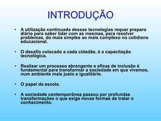 INTRODUÇÃO A utilização continuada dessas tecnologias requer preparo diário para saber lidar com as mesmas, para resolver problemas, do mais simples ao mais complexo no cotidiano educacional. O desafio colocado a cada cidadão, é a capacitação tecnológica. Realizar um processo abrangente e eficaz de inclusão é fundamental para transformar a sociedade em que vivemos, num ambiente mais justo e igualitário. O papel da escola. A sociedade contemporânea passou por profundas transformações o que exige novas formas de tratar o conhecimento. 