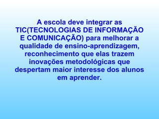 A escola deve integrar as TIC(TECNOLOGIAS DE INFORMAÇÃO E COMUNICAÇÃO) para melhorar a qualidade de ensino-aprendizagem, reconhecimento que elas trazem inovações metodológicas que despertam maior interesse dos alunos em aprender. 