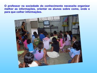 O professor na sociedade do conhecimento necessita organizar melhor as informações, orientar os alunos sobre como, onde e para que colher informações. 