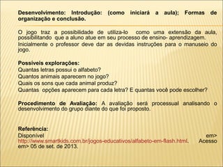 Desenvolvimento: Introdução:
organização e conclusão.

(como

iniciará

a

aula);

Formas

de

O jogo traz a possibilidade de utiliza-lo como uma extensão da aula,
possibilitando que a aluno atue em seu processo de ensino- aprendizagem.
Inicialmente o professor deve dar as devidas instruções para o manuseio do
jogo.






Possíveis explorações:
Quantas letras possui o alfabeto?
Quantos animais aparecem no jogo?
Quais os sons que cada animal produz?
Quantas opções aparecem para cada letra? E quantas você pode escolher?
Procedimento de Avaliação: A avaliação será processual analisando o
desenvolvimento do grupo diante do que foi proposto.

Referência:
Disponível
http://www.smartkids.com.br/jogos-educativos/alfabeto-em-flash.html.
em> 05 de set. de 2013.

em>
Acesso

 