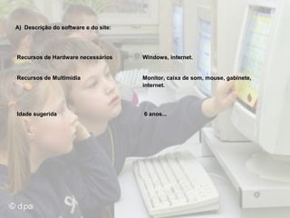 A) Descrição do software e do site:

Recursos de Hardware necessários

Windows, internet.

Recursos de Multimídia

Monitor, caixa de som, mouse, gabinete,
internet.

Idade sugerida

6 anos...

 