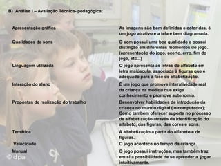 B) Análise I – Avaliação Técnica- pedagógica:

Apresentação gráfica

As imagens são bem definidas e coloridas, é
um jogo atrativo e a tela é bem diagramada.

Qualidades de sons

O som possui uma boa qualidade e possui
distinção em diferentes momentos do jogo.
(apresentação do jogo, acerto, erro, fim do
jogo, etc...)

Linguagem utilizada

O jogo apresenta as letras do alfabeto em
letra maiúscula, associada à figuras que é
adequado para a fase de alfabetização.

Interação do aluno

É um jogo que promove interatividade real
da criança na medida que exige
conhecimento e promove autonomia.

Propostas de realização do trabalho

Desenvolver habilidades de introdução da
criança no mundo digital ( o computador);
Como também oferecer suporte no processo
de alfabetização através da identificação do
alfabeto, das figuras, das cores e sons.

Temática

A alfabetização a partir do alfabeto e de
figuras.
O jogo acontece no tempo da criança.

Velocidade
Manual

O jogo possui instruções, mas também traz
em si a possibilidade de se aprender a jogar
intuitivamente.

 