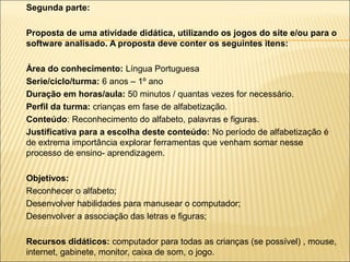 Segunda parte:
Proposta de uma atividade didática, utilizando os jogos do site e/ou para o
software analisado. A proposta deve conter os seguintes itens:
Área do conhecimento: Língua Portuguesa
Serie/ciclo/turma: 6 anos – 1º ano
Duração em horas/aula: 50 minutos / quantas vezes for necessário.
Perfil da turma: crianças em fase de alfabetização.
Conteúdo: Reconhecimento do alfabeto, palavras e figuras.
Justificativa para a escolha deste conteúdo: No período de alfabetização é
de extrema importância explorar ferramentas que venham somar nesse
processo de ensino- aprendizagem.





Objetivos:
Reconhecer o alfabeto;
Desenvolver habilidades para manusear o computador;
Desenvolver a associação das letras e figuras;
Recursos didáticos: computador para todas as crianças (se possível) , mouse,
internet, gabinete, monitor, caixa de som, o jogo.

 