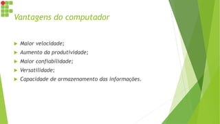 Vantagens do computador
 Maior velocidade;
 Aumento da produtividade;
 Maior confiabilidade;
 Versatilidade;
 Capacidade de armazenamento das informações.
 