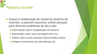 Pesquisa na web
 Graças à colaboração de inúmeros usuários da
Internet, é possível encontrar online soluções
para diversos problemas do dia a dia:
 Informações sobre Computação em Nuvem;
 Explicações sobre uma mensagem de erro;
 Vídeos sobre como executar determinada tarefa;
 Imagens ilustrativas de uma doença etc.
 