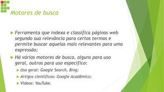Motores de busca
 Ferramenta que indexa e classifica páginas web
segundo sua relevância para certos termos e
permite buscar aquelas mais relevantes para uma
expressão;
 Há vários motores de busca, alguns para uso
geral, outros para uso específico:
 Uso geral: Google Search, Bing;
 Artigos científicos: Google Acadêmico;
 Vídeos: YouTube.
 