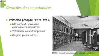 Gerações de computadores
 Primeira geração (1946-1955)
 Utilização de válvulas e
componentes mecânicos;
 Velocidade em milissegundos;
 Ocupam grandes áreas.
ENIAC, primeiro computador digital eletrônico
 