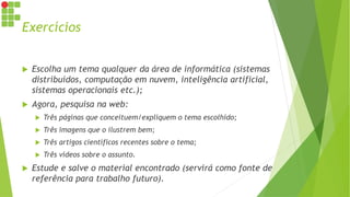 Exercícios
 Escolha um tema qualquer da área de informática (sistemas
distribuídos, computação em nuvem, inteligência artificial,
sistemas operacionais etc.);
 Agora, pesquisa na web:
 Três páginas que conceituem/expliquem o tema escolhido;
 Três imagens que o ilustrem bem;
 Três artigos científicos recentes sobre o tema;
 Três vídeos sobre o assunto.
 Estude e salve o material encontrado (servirá como fonte de
referência para trabalho futuro).
 