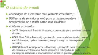 O sistema de e-mail
 Abreviação de electronic mail (correio eletrônico);
 Utiliza-se de servidores web para armazenamento e
recuperação de e-mails entre seus usuários;
 Adota os protocolos:
 SMTP (Simple Mail Transfer Protocol) – protocolo para envio de correio
simples;
 POP3 (Post Office Protocol) – protocolo para recebimento de correio
eletrônico que, após o download, sempre apaga as mensagens do
servidor;
 IMAP (Internet Message Access Protocol) – protocolo para recebimento
de correio eletrônico que baixa somente o cabeçalho de cada
mensagem, baixando-a inteiramente somente quando o usuário a abre.
 