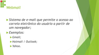 Webmail
 Sistema de e-mail que permite o acesso ao
correio eletrônico do usuário a partir de
um navegador;
 Exemplos:
Gmail;
Hotmail / Outlook;
Yahoo.
 